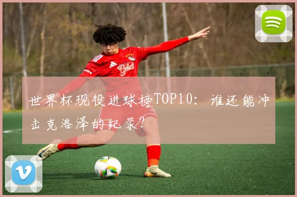世界杯现役进球榜TOP10：谁还能冲击克洛泽的纪录？