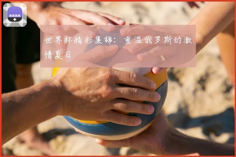 世界杯精彩集锦：重温俄罗斯的激情夏日