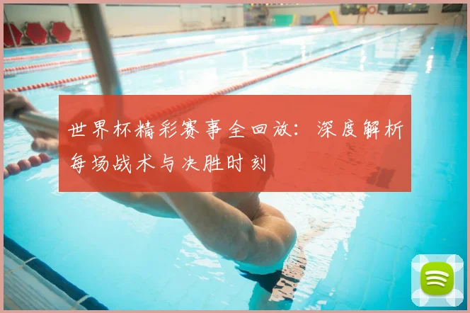 世界杯精彩赛事全回放：深度解析每场战术与决胜时刻