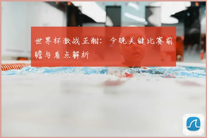 世界杯激战正酣:今晚关键比赛前瞻与看点解析