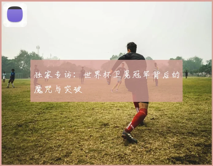 独家专访：世界杯卫冕冠军背后的魔咒与突破