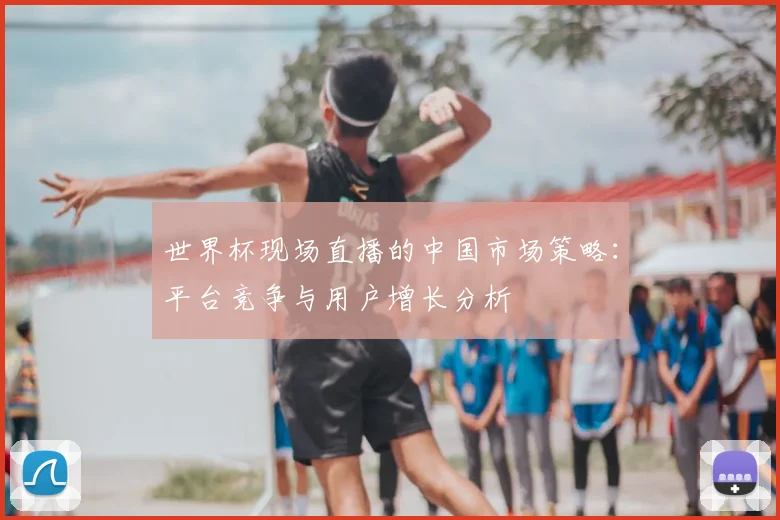 世界杯现场直播的中国市场策略：平台竞争与用户增长分析