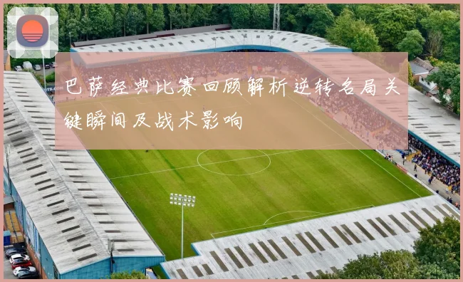 巴萨经典比赛回顾解析逆转名局关键瞬间及战术影响