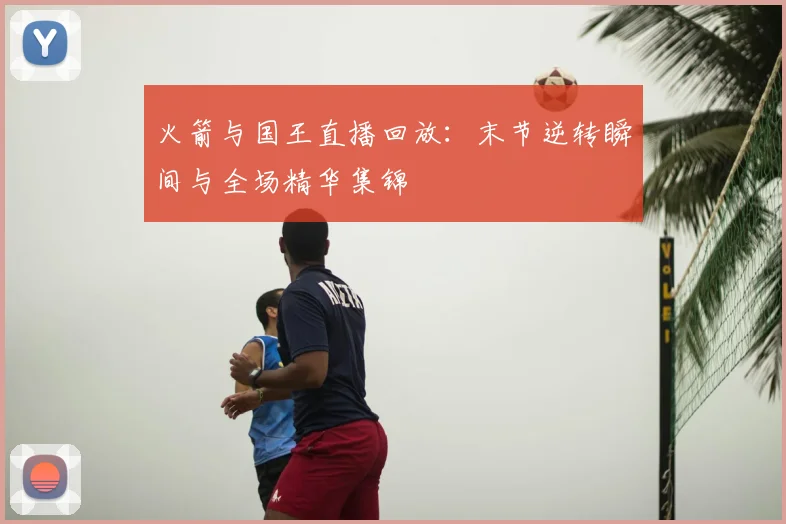 火箭与国王直播回放：末节逆转瞬间与全场精华集锦