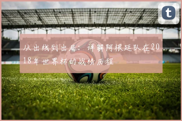 从出线到出局：详解阿根廷队在2018年世界杯的战绩历程