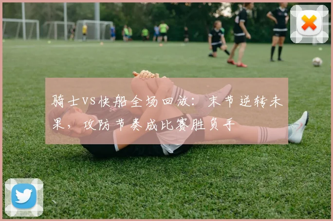 骑士vs快船全场回放：末节逆转未果，攻防节奏成比赛胜负手