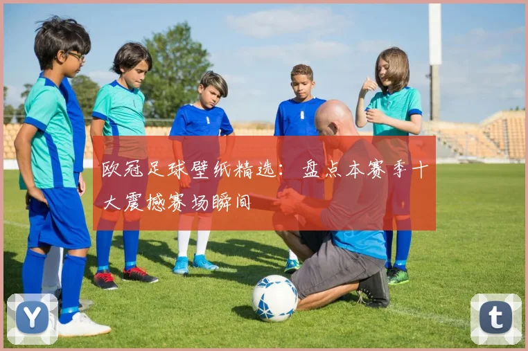 欧冠足球壁纸精选：盘点本赛季十大震撼赛场瞬间