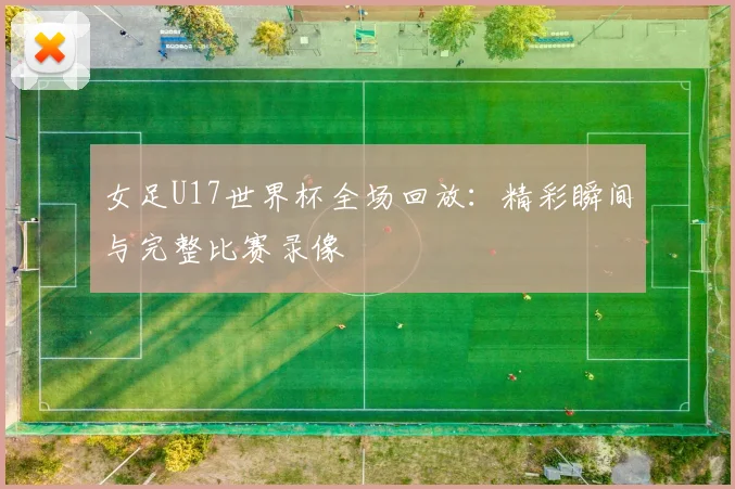 女足U17世界杯全场回放：精彩瞬间与完整比赛录像