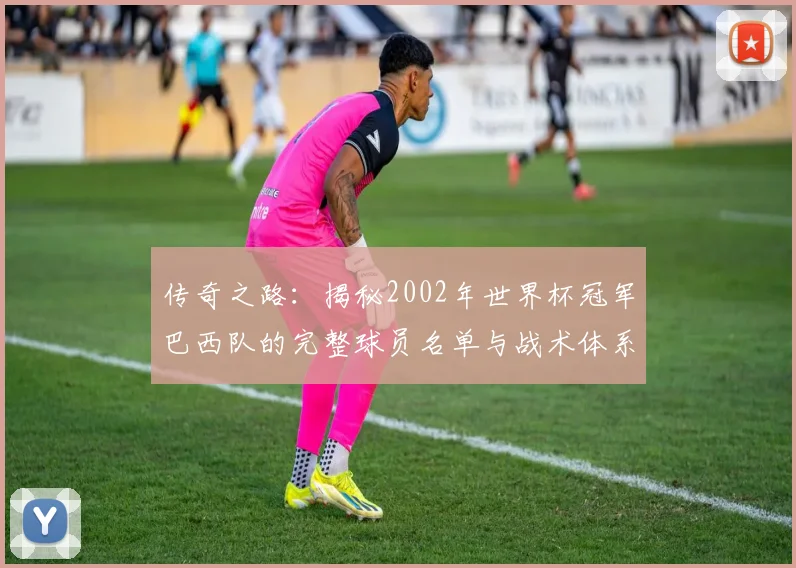 传奇之路：揭秘2002年世界杯冠军巴西队的完整球员名单与战术体系