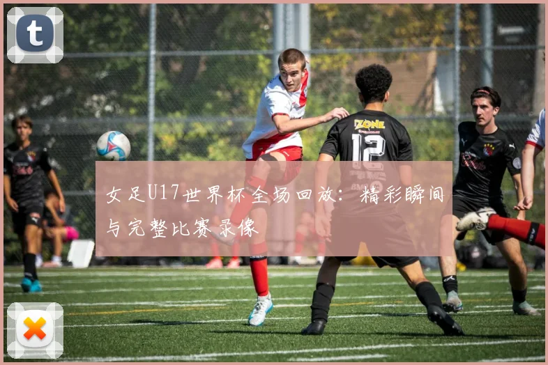 女足U17世界杯全场回放:精彩瞬间与完整比赛录像