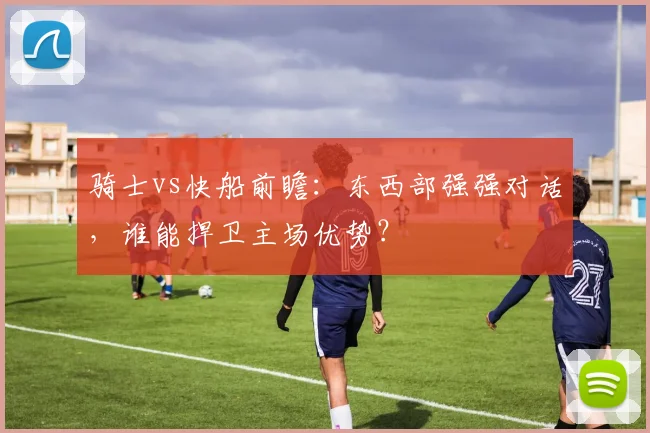 骑士vs快船前瞻：东西部强强对话，谁能捍卫主场优势？